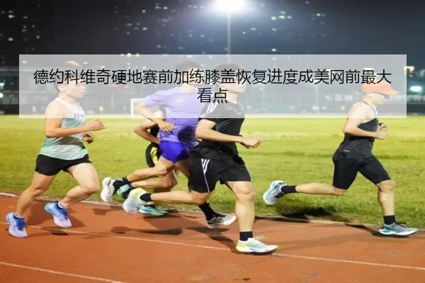 德约科维奇硬地赛前加练膝盖恢复进度成美网前最大看点